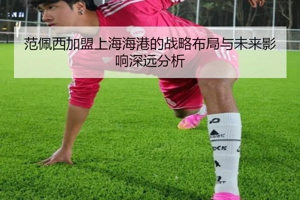 范佩西加盟上海海港的战略布局与未来影响深远分析